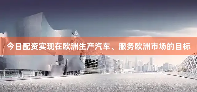 今日配资实现在欧洲生产汽车、服务欧洲市场的目标