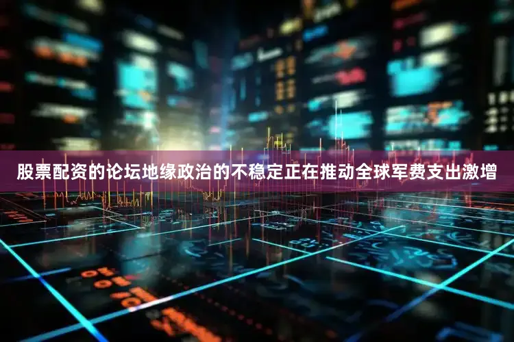 股票配资的论坛地缘政治的不稳定正在推动全球军费支出激增