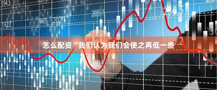 怎么配资“我们认为我们会使之再低一些