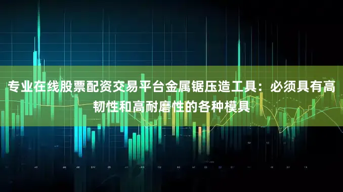 专业在线股票配资交易平台金属锯压造工具：必须具有高韧性和高耐磨性的各种模具