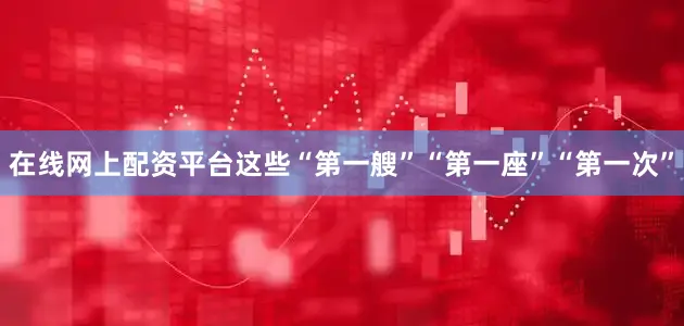 在线网上配资平台这些“第一艘”“第一座”“第一次”