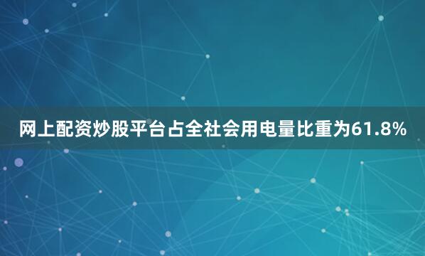 网上配资炒股平台占全社会用电量比重为61.8%