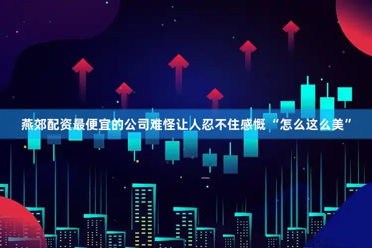 燕郊配资最便宜的公司难怪让人忍不住感慨 “怎么这么美”