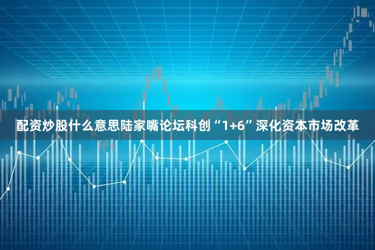 配资炒股什么意思陆家嘴论坛科创“1+6”深化资本市场改革
