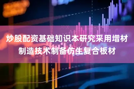 炒股配资基础知识本研究采用增材制造技术制备仿生复合板材