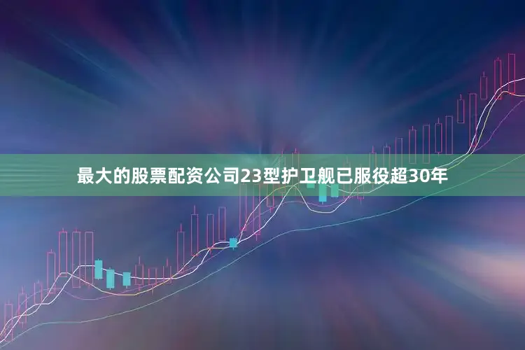 最大的股票配资公司23型护卫舰已服役超30年