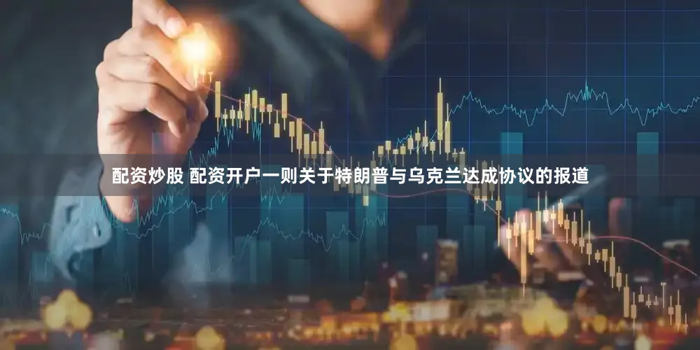 配资炒股 配资开户一则关于特朗普与乌克兰达成协议的报道