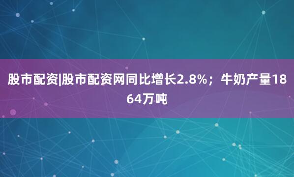 股市配资|股市配资网同比增长2.8%；牛奶产量1864万吨