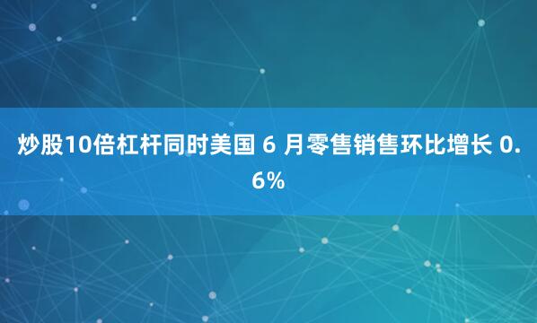 炒股10倍杠杆同时美国 6 月零售销售环比增长 0.6%