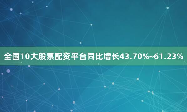 全国10大股票配资平台同比增长43.70%~61.23%