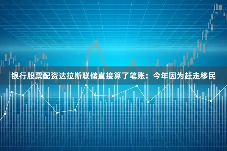 银行股票配资达拉斯联储直接算了笔账：今年因为赶走移民