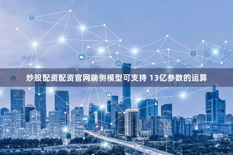 炒股配资配资官网端侧模型可支持 13亿参数的运算