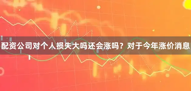 配资公司对个人损失大吗还会涨吗？对于今年涨价消息