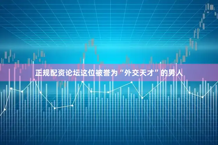 正规配资论坛这位被誉为“外交天才”的男人