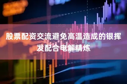 股票配资交流避免高温造成的银挥发配合电解精炼