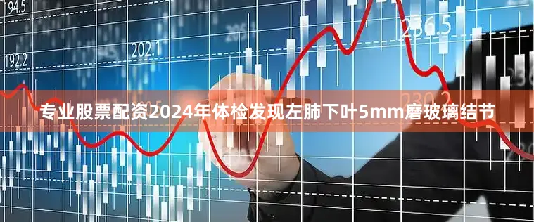 专业股票配资2024年体检发现左肺下叶5mm磨玻璃结节