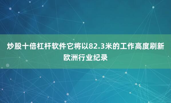 炒股十倍杠杆软件它将以82.3米的工作高度刷新欧洲行业纪录
