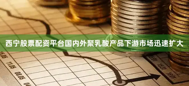 西宁股票配资平台国内外聚乳酸产品下游市场迅速扩大