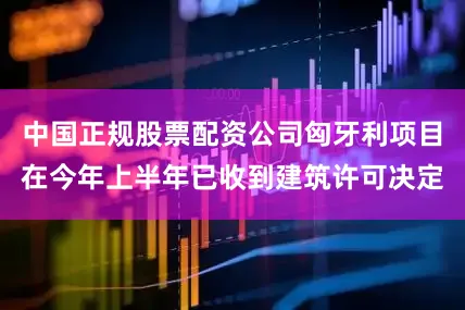 中国正规股票配资公司匈牙利项目在今年上半年已收到建筑许可决定