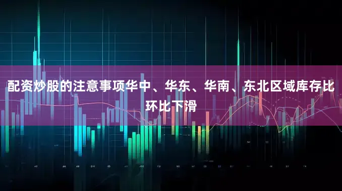 配资炒股的注意事项华中、华东、华南、东北区域库存比环比下滑