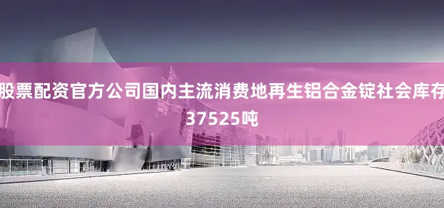 股票配资官方公司国内主流消费地再生铝合金锭社会库存37525吨