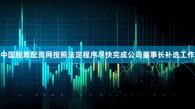 中国股票配资网按照法定程序尽快完成公司董事长补选工作