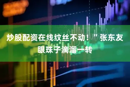 炒股配资在线纹丝不动！”张东友眼珠子滴溜一转