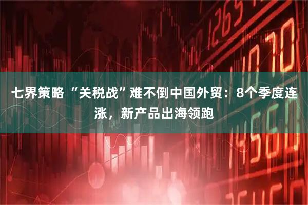 七界策略 “关税战”难不倒中国外贸：8个季度连涨，新产品出海领跑