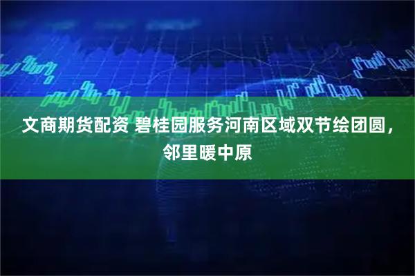 文商期货配资 碧桂园服务河南区域双节绘团圆，邻里暖中原