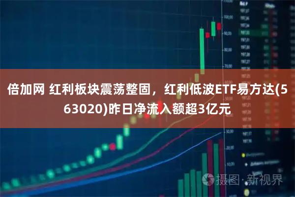 倍加网 红利板块震荡整固，红利低波ETF易方达(563020)昨日净流入额超3亿元