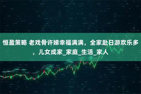 恒盈策略 老戏骨许娣幸福满满，全家赴日游欢乐多，儿女成家_家庭_生活_家人