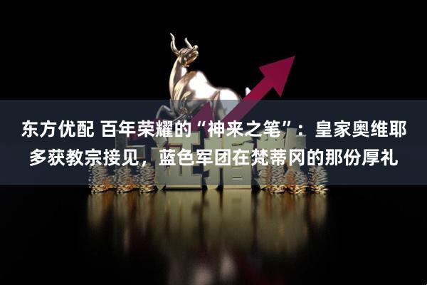东方优配 百年荣耀的“神来之笔”：皇家奥维耶多获教宗接见，蓝色军团在梵蒂冈的那份厚礼