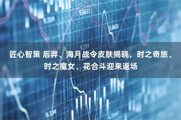 匠心智策 后羿、海月战令皮肤揭晓，时之奇旅、时之魔女、花合斗迎来返场