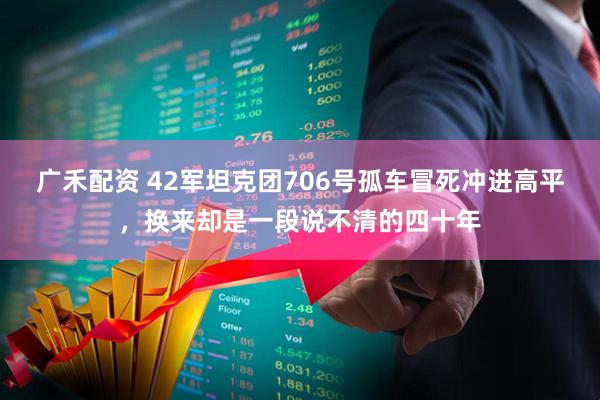 广禾配资 42军坦克团706号孤车冒死冲进高平，换来却是一段说不清的四十年