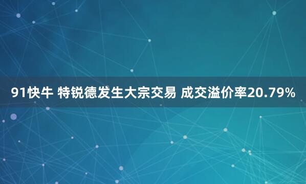 91快牛 特锐德发生大宗交易 成交溢价率20.79%