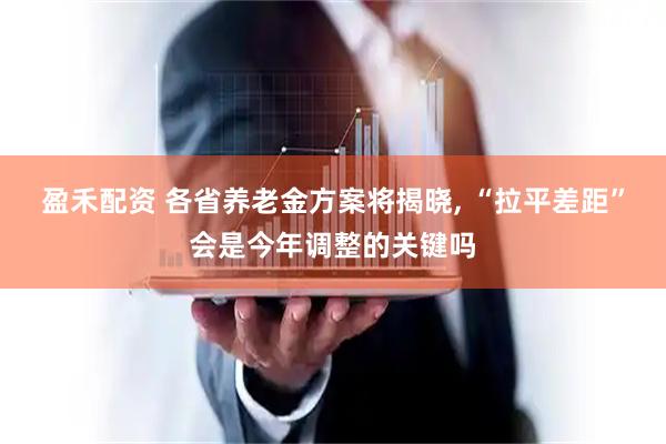 盈禾配资 各省养老金方案将揭晓, “拉平差距”会是今年调整的关键吗