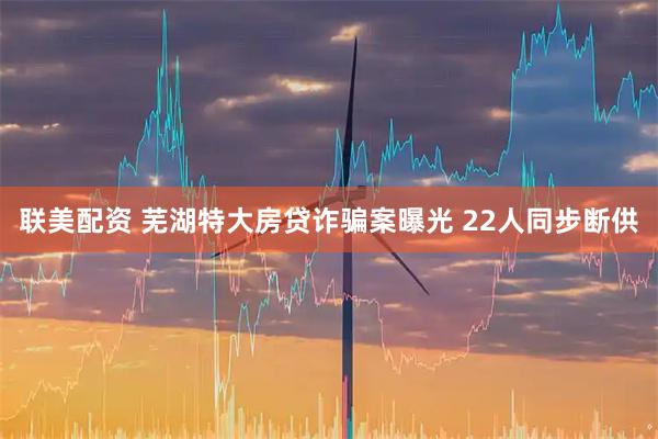 联美配资 芜湖特大房贷诈骗案曝光 22人同步断供