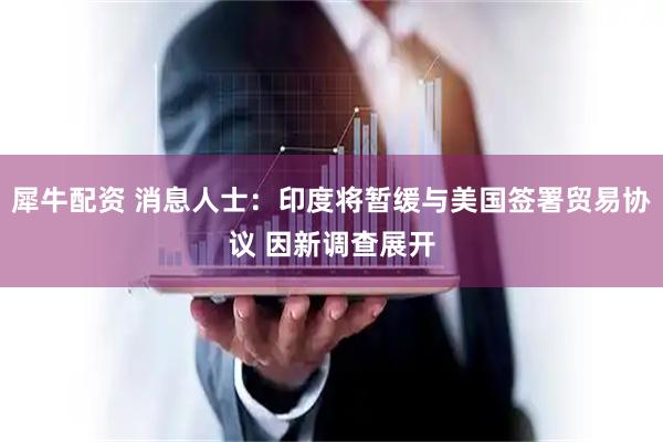 犀牛配资 消息人士：印度将暂缓与美国签署贸易协议 因新调查展开
